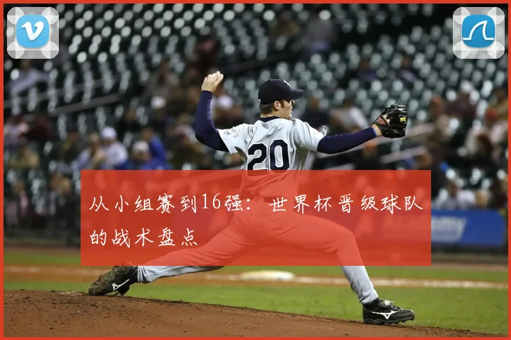 从小组赛到16强:世界杯晋级球队的战术盘点