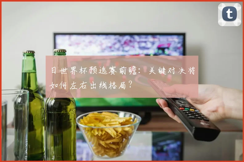 日世界杯预选赛前瞻:关键对决将如何左右出线格局?