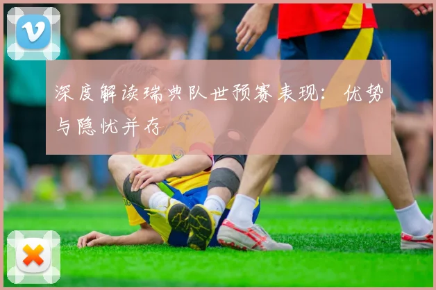 深度解读瑞典队世预赛表现：优势与隐忧并存