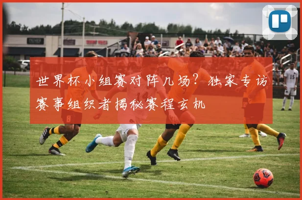 世界杯小组赛对阵几场？独家专访赛事组织者揭秘赛程玄机