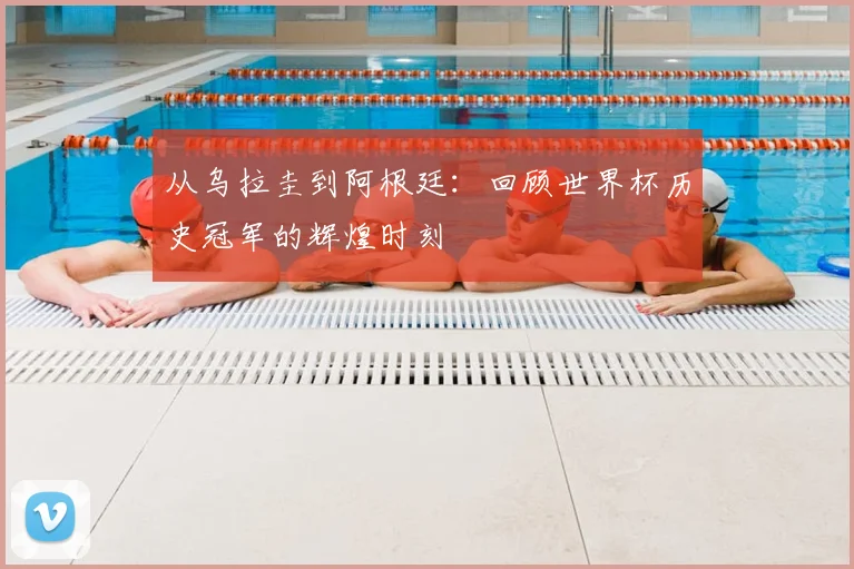 从乌拉圭到阿根廷：回顾世界杯历史冠军的辉煌时刻