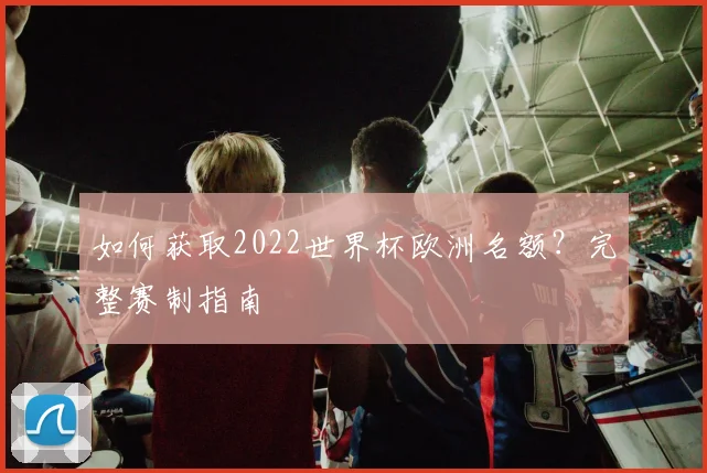 如何获取2022世界杯欧洲名额?完整赛制指南