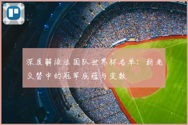 深度解读法国队世界杯名单：新老交替中的冠军底蕴与变数
