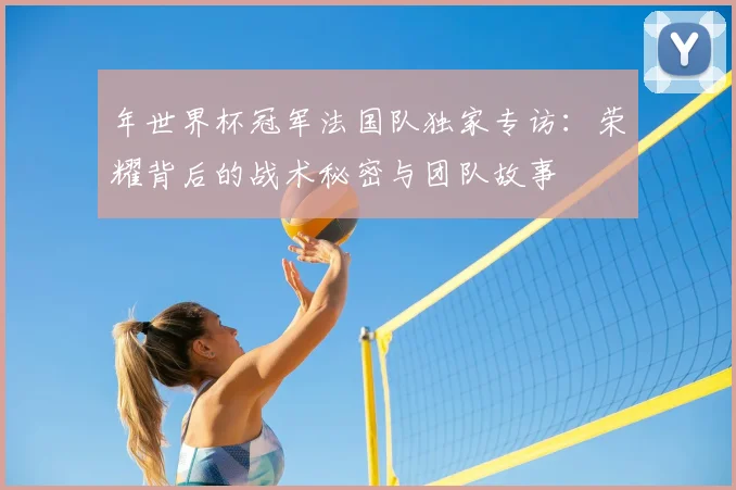 年世界杯冠军法国队独家专访：荣耀背后的战术秘密与团队故事