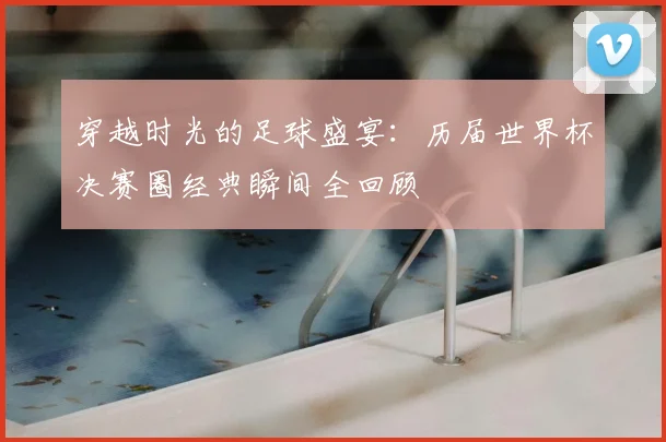 穿越时光的足球盛宴:历届世界杯决赛圈经典瞬间全回顾
