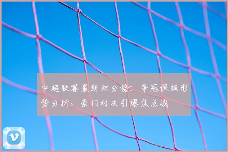 中超联赛最新积分榜：争冠保级形势分析，豪门对决引爆焦点战