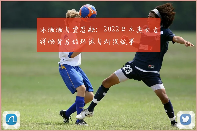 冰墩墩与雪容融：2022年冬奥会吉祥物背后的环保与科技故事