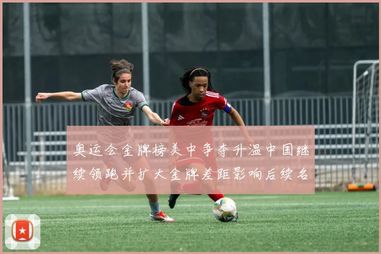 奥运会金牌榜美中争夺升温中国继续领跑并扩大金牌差距影响后续名次争夺