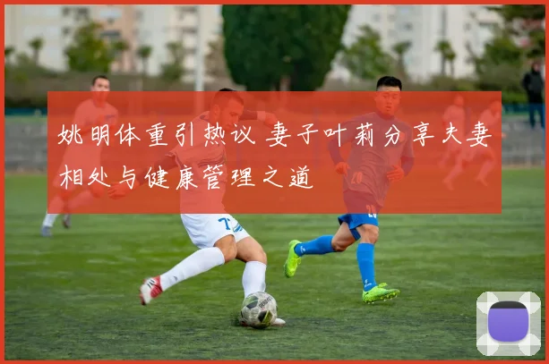 姚明体重引热议 妻子叶莉分享夫妻相处与健康管理之道