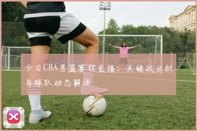 今日CBA男篮赛程直播：关键战分析与球队动态解读