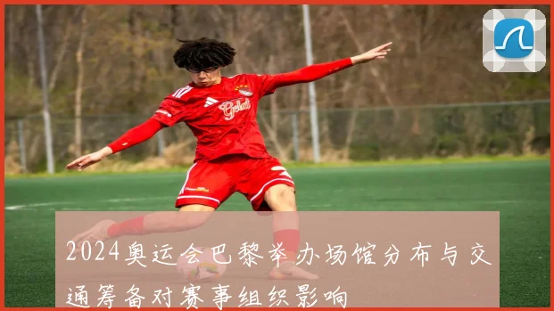 2024奥运会巴黎举办场馆分布与交通筹备对赛事组织影响