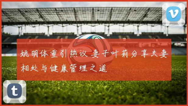 姚明体重引热议 妻子叶莉分享夫妻相处与健康管理之道