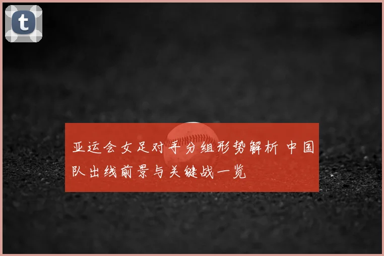 亚运会女足对手分组形势解析 中国队出线前景与关键战一览