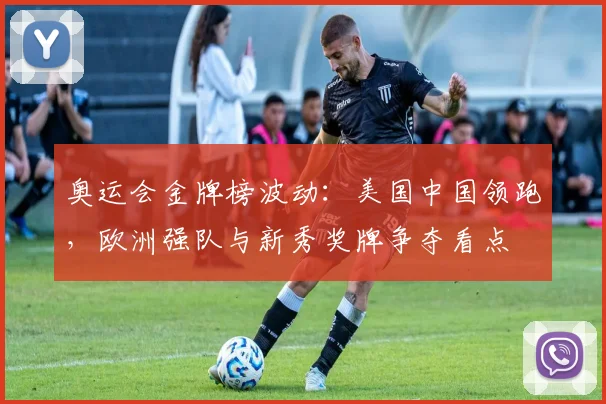 奥运会金牌榜波动：美国中国领跑，欧洲强队与新秀奖牌争夺看点